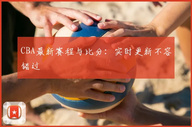 CBA最新赛程与比分：实时更新不容错过