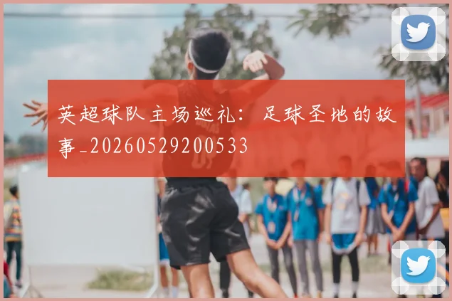 英超球队主场巡礼：足球圣地的故事_20260529200533