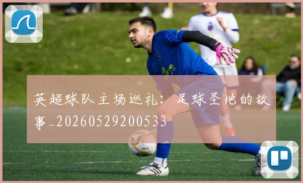 英超球队主场巡礼：足球圣地的故事_20260529200533