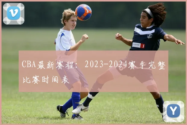 CBA最新赛程：2023-2024赛季完整比赛时间表